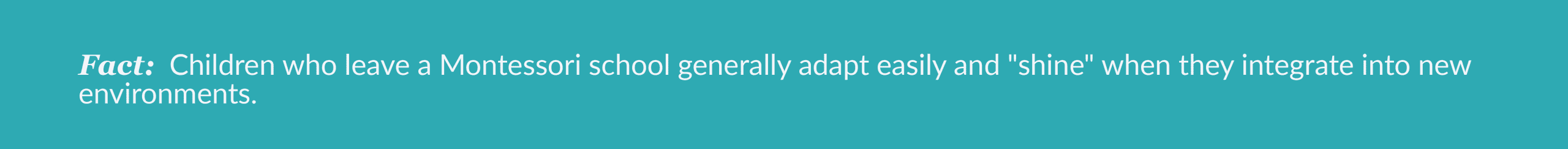 Fact: Children who leave a Montessori school generally adapt easily and "shine" when they
integrate into new environments.